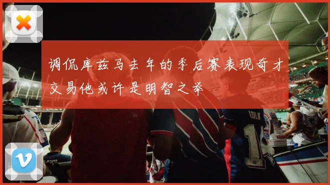 调侃库兹马去年的季后赛表现奇才交易他或许是明智之举
