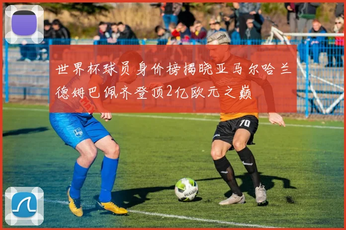 世界杯球员身价榜揭晓亚马尔哈兰德姆巴佩齐登顶2亿欧元之巅