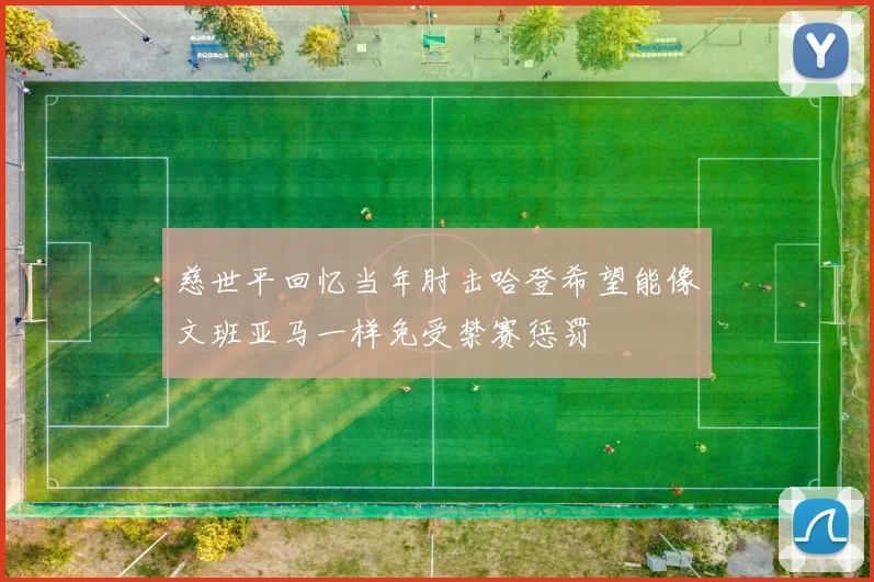 慈世平回忆当年肘击哈登希望能像文班亚马一样免受禁赛惩罚