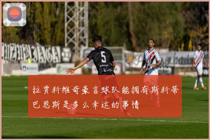 拉贾科维奇豪言球队能拥有斯科蒂巴恩斯是多么幸运的事情