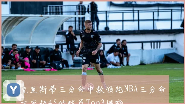 克里斯蒂三分命中数领跑NBA三分命中率超45的球员Top3揭晓