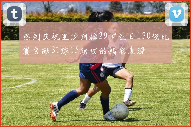 热刺庆祝里沙利松29岁生日130场比赛贡献31球15助攻的精彩表现