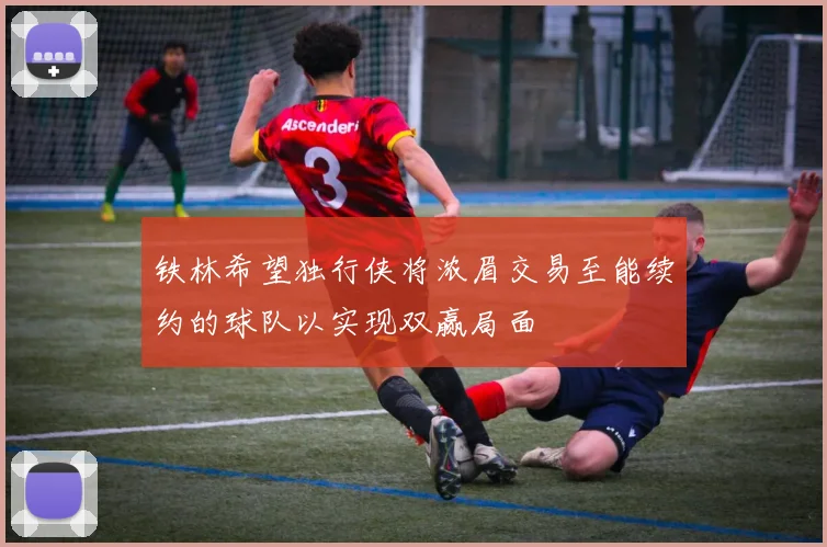铁林希望独行侠将浓眉交易至能续约的球队以实现双赢局面