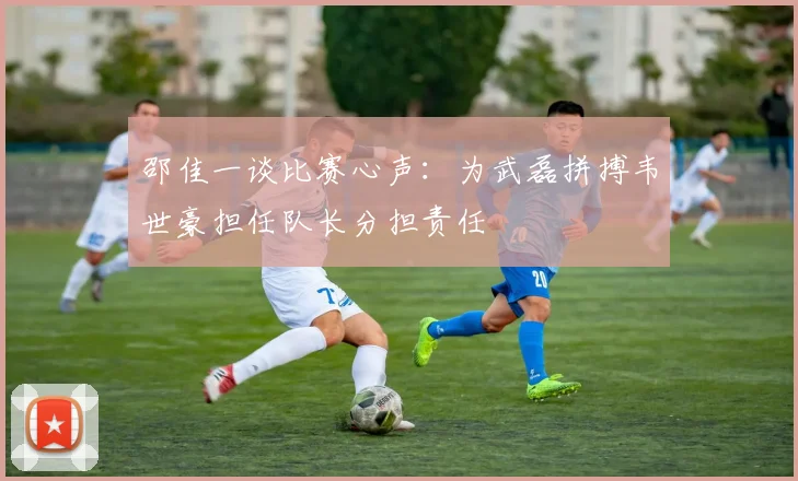 邵佳一谈比赛心声：为武磊拼搏韦世豪担任队长分担责任