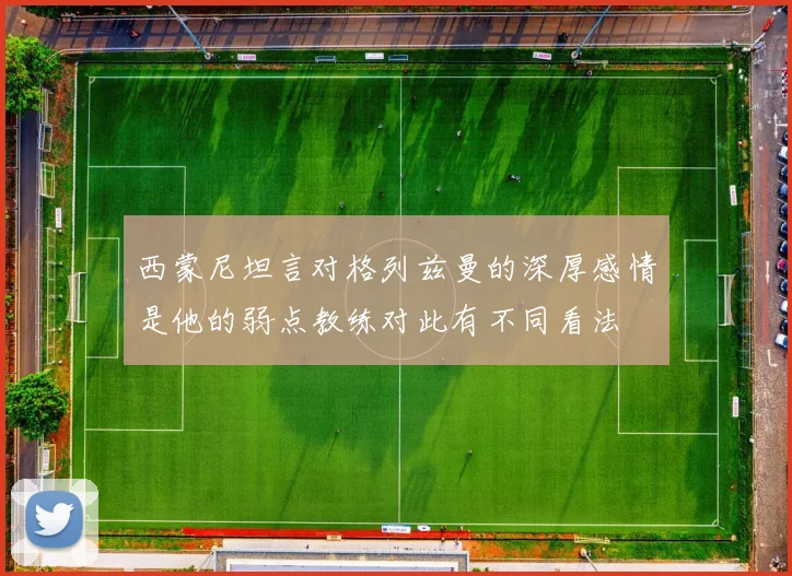 西蒙尼坦言对格列兹曼的深厚感情是他的弱点教练对此有不同看法
