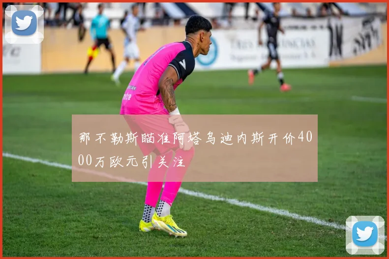 那不勒斯瞄准阿塔乌迪内斯开价4000万欧元引关注