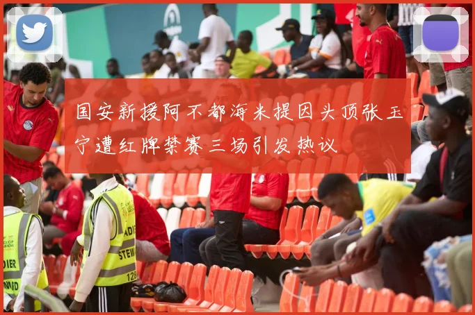 国安新援阿不都海米提因头顶张玉宁遭红牌禁赛三场引发热议