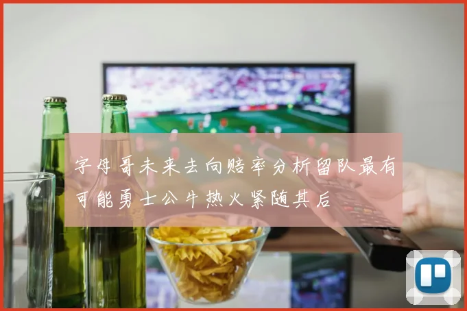 字母哥未来去向赔率分析留队最有可能勇士公牛热火紧随其后