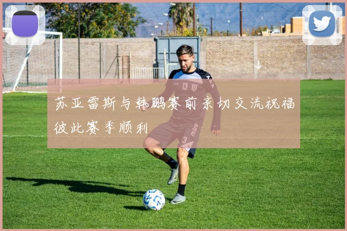 苏亚雷斯与韩鹏赛前亲切交流祝福彼此赛季顺利