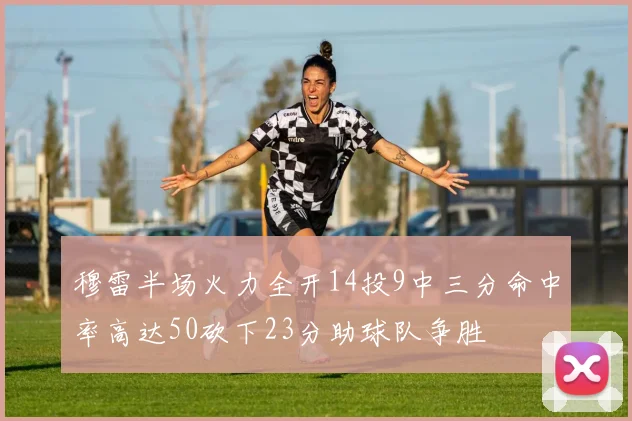 穆雷半场火力全开14投9中三分命中率高达50砍下23分助球队争胜