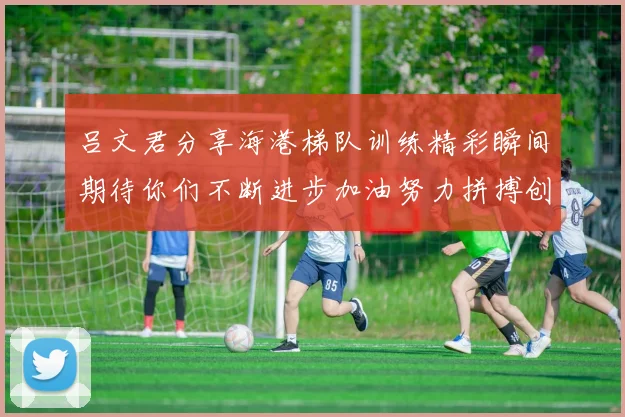 吕文君分享海港梯队训练精彩瞬间期待你们不断进步加油努力拼搏创造辉煌