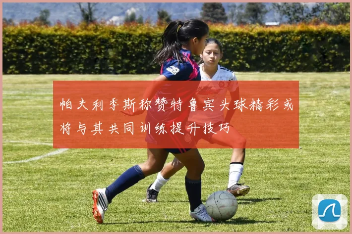 帕夫利季斯称赞特鲁宾头球精彩或将与其共同训练提升技巧