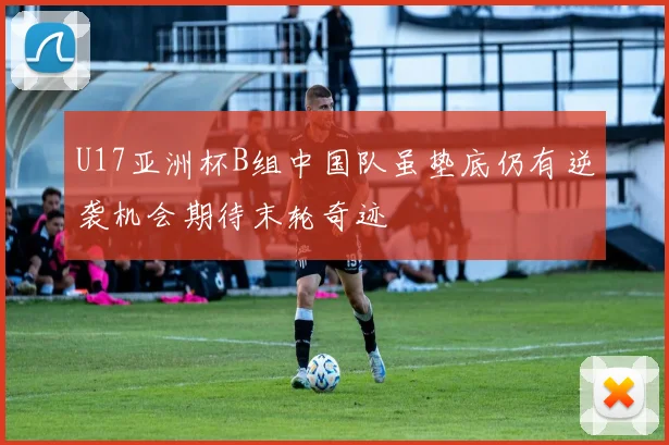 U17亚洲杯B组中国队虽垫底仍有逆袭机会期待末轮奇迹