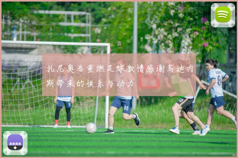 扎尼奥洛重燃足球激情感谢乌迪内斯带来的快乐与动力