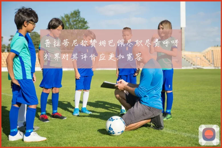 普拉蒂尼称赞姆巴佩尽职尽责呼吁外界对其评价应更加宽容