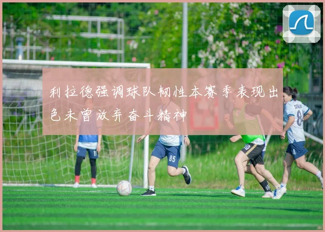 利拉德强调球队韧性本赛季表现出色未曾放弃奋斗精神