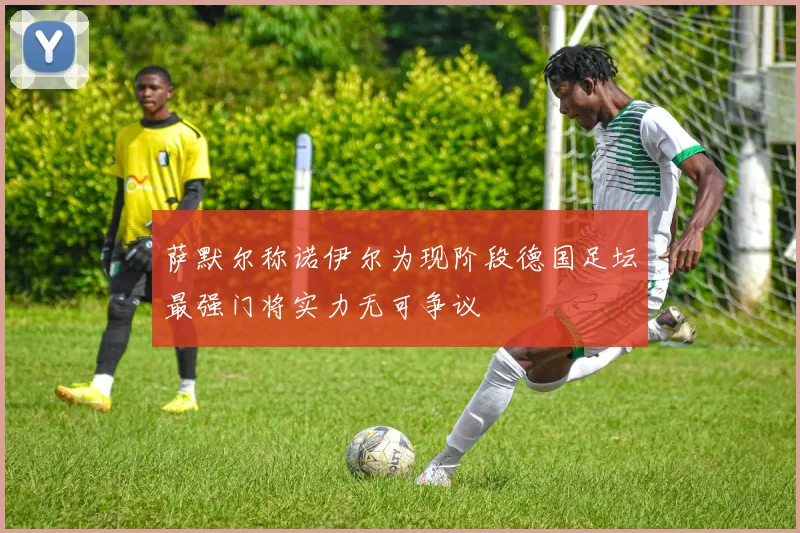 萨默尔称诺伊尔为现阶段德国足坛最强门将实力无可争议