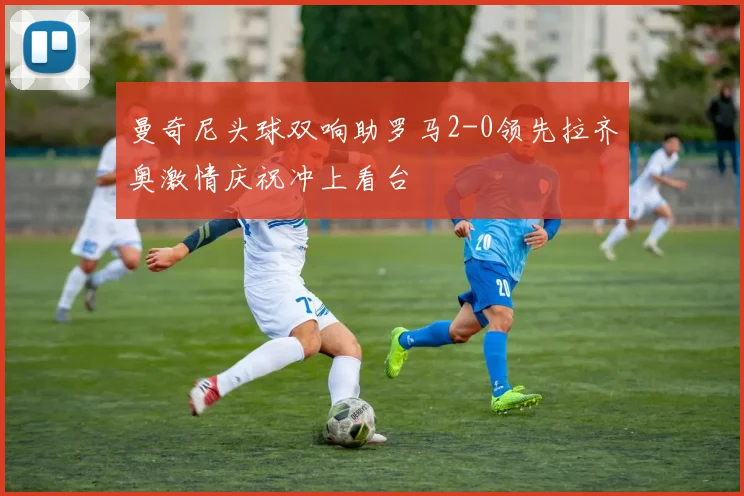 曼奇尼头球双响助罗马2-0领先拉齐奥激情庆祝冲上看台