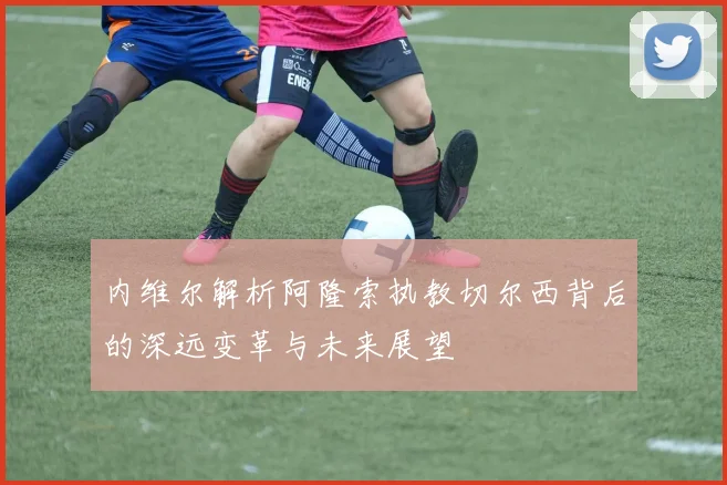 内维尔解析阿隆索执教切尔西背后的深远变革与未来展望